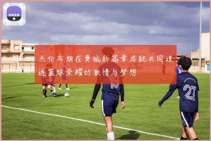 杰伦布朗在费城新篇章启航共同追逐篮球荣耀的激情与梦想