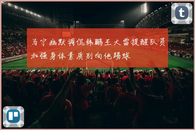马宁幽默调侃韩鹏王大雷提醒队员加强身体素质别向他踢球