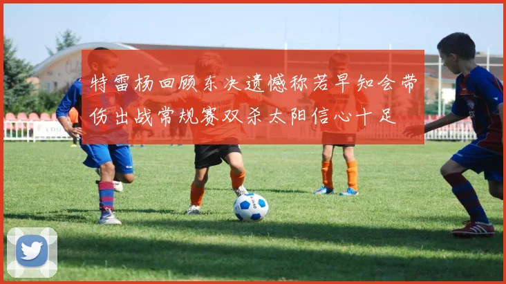 特雷杨回顾东决遗憾称若早知会带伤出战常规赛双杀太阳信心十足
