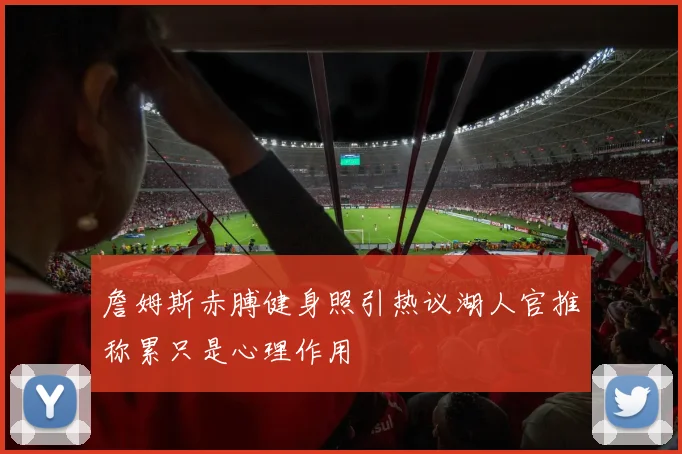 詹姆斯赤膊健身照引热议湖人官推称累只是心理作用