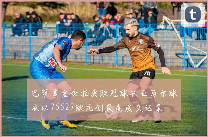 巴萨基金会拍卖欧冠球衣亚马尔球衣以75527欧元创最高成交记录