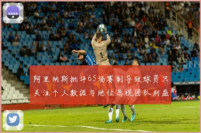 阿里纳斯批评65场赛制导致球员只关注个人数据与地位忽视团队利益