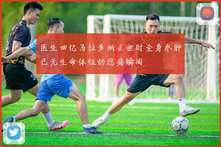 医生回忆马拉多纳去世时全身水肿已无生命体征的悲痛瞬间