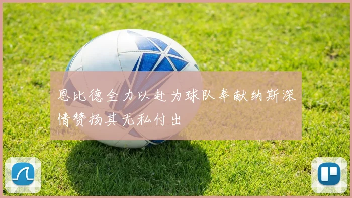 恩比德全力以赴为球队奉献纳斯深情赞扬其无私付出