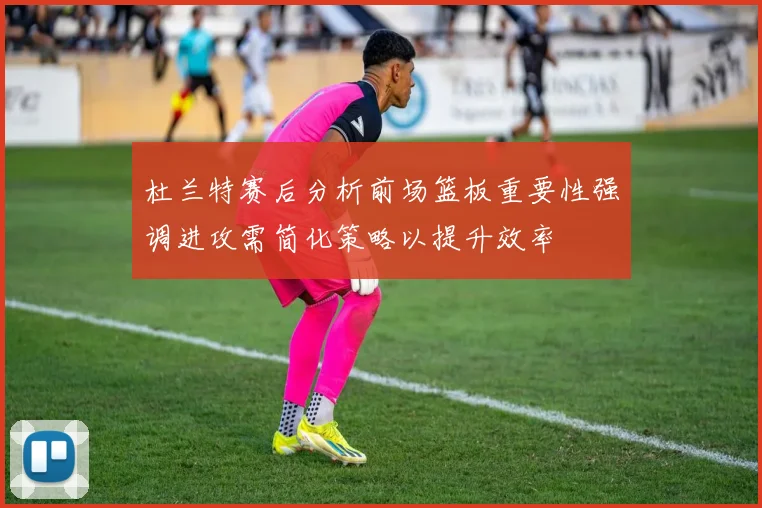 杜兰特赛后分析前场篮板重要性强调进攻需简化策略以提升效率