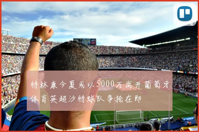 特林康今夏或以5000万离开葡萄牙体育英超沙特球队争抢在即