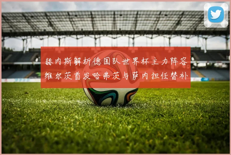 赫内斯解析德国队世界杯主力阵容维尔茨首发哈弗茨与萨内担任替补