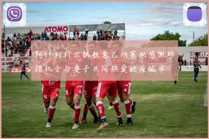 阿什利科尔执教意乙切塞纳感慨珍惜机会与妻子共同热爱这座城市