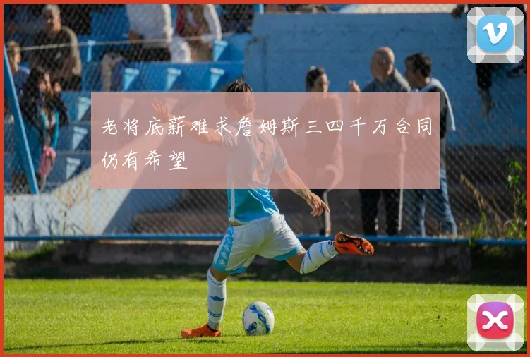 老将底薪难求詹姆斯三四千万合同仍有希望