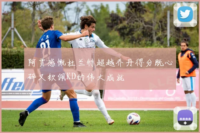 阿贾感慨杜兰特超越乔丹得分既心碎又钦佩KD的伟大成就